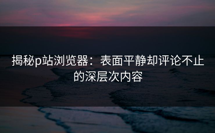 揭秘p站浏览器：表面平静却评论不止的深层次内容