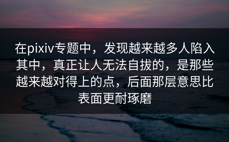 在pixiv专题中，发现越来越多人陷入其中，真正让人无法自拔的，是那些越来越对得上的点，后面那层意思比表面更耐琢磨