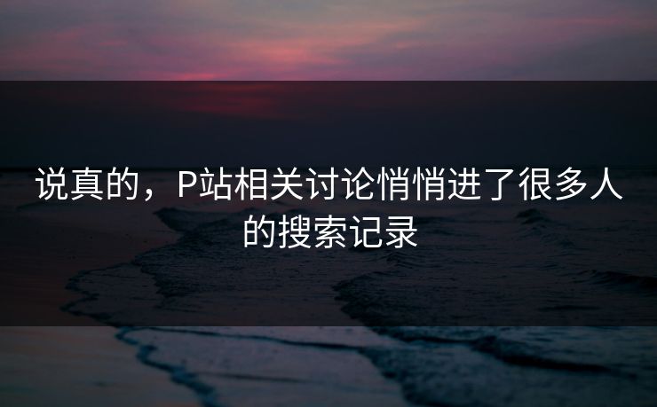 说真的，P站相关讨论悄悄进了很多人的搜索记录