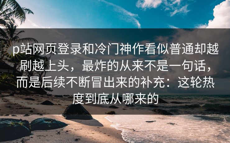 p站网页登录和冷门神作看似普通却越刷越上头，最炸的从来不是一句话，而是后续不断冒出来的补充：这轮热度到底从哪来的