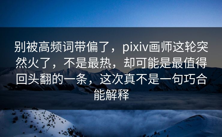 别被高频词带偏了，pixiv画师这轮突然火了，不是最热，却可能是最值得回头翻的一条，这次真不是一句巧合能解释