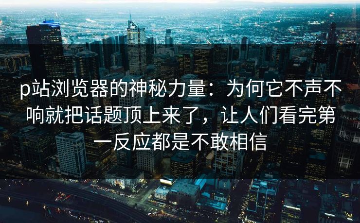 p站浏览器的神秘力量：为何它不声不响就把话题顶上来了，让人们看完第一反应都是不敢相信
