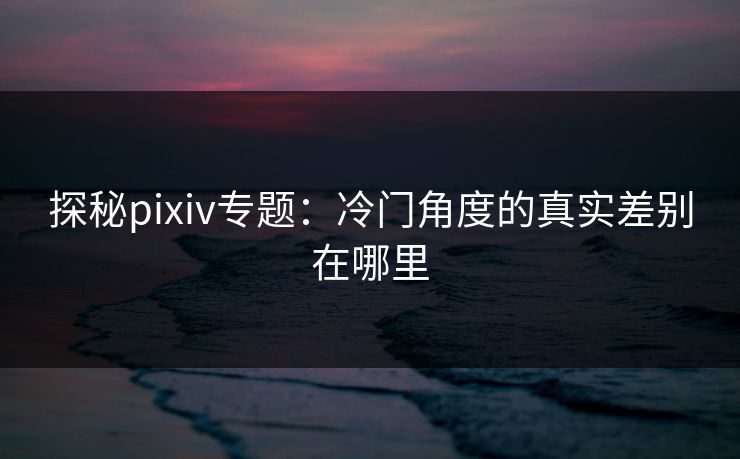 探秘pixiv专题：冷门角度的真实差别在哪里