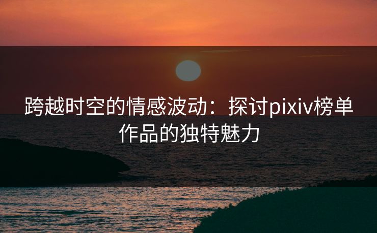跨越时空的情感波动：探讨pixiv榜单作品的独特魅力