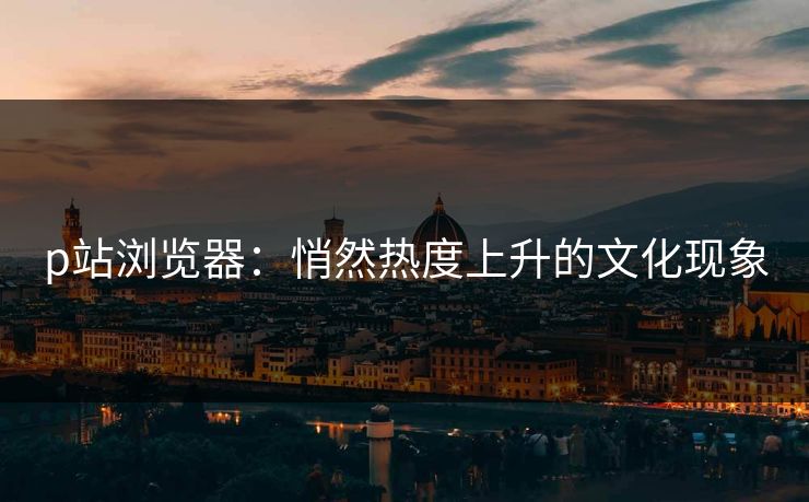 p站浏览器:悄然热度上升的文化现象 p站浏览器:悄然热度上升的文化现象