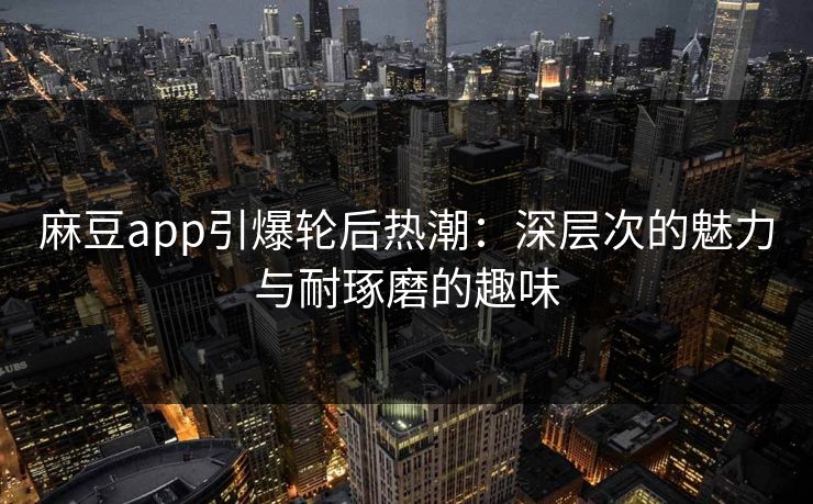 麻豆app引爆轮后热潮：深层次的魅力与耐琢磨的趣味