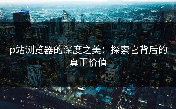 p站浏览器的深度之美：探索它背后的真正价值