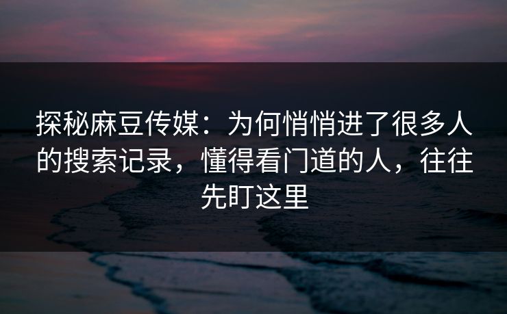 探秘麻豆传媒：为何悄悄进了很多人的搜索记录，懂得看门道的人，往往先盯这里