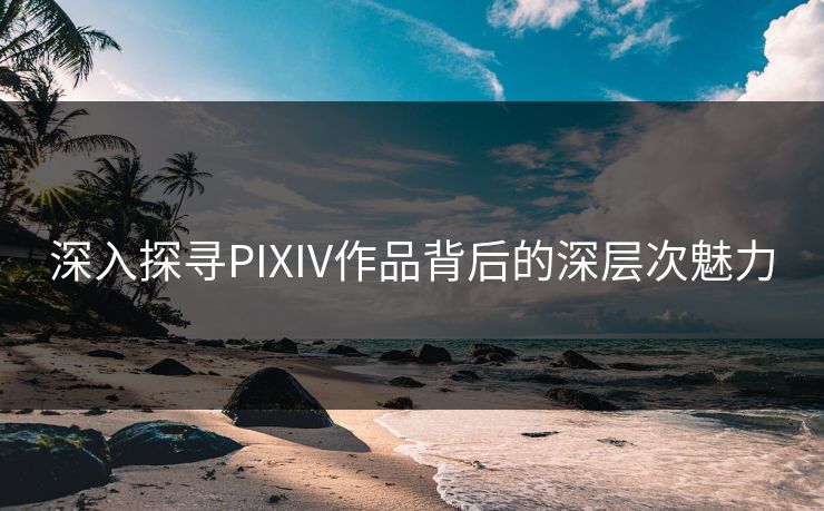 深入探寻PIXIV作品背后的深层次魅力