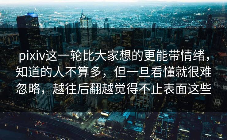 pixiv这一轮比大家想的更能带情绪，知道的人不算多，但一旦看懂就很难忽略，越往后翻越觉得不止表面这些