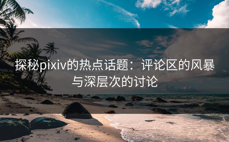 探秘pixiv的热点话题：评论区的风暴与深层次的讨论