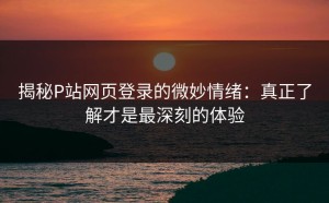 揭秘P站网页登录的微妙情绪：真正了解才是最深刻的体验