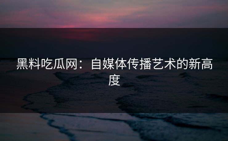 黑料吃瓜网:自媒体传播艺术的新高度 黑料吃瓜网:自媒体传播艺术的新高度