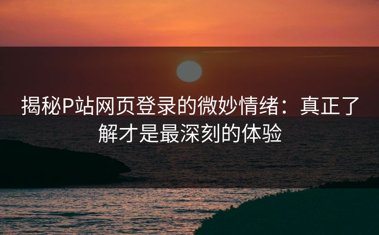揭秘P站网页登录的微妙情绪:真正了解才是最深刻的体验 揭秘P站网页登录的微妙情绪:真正了解才是最深刻的体验