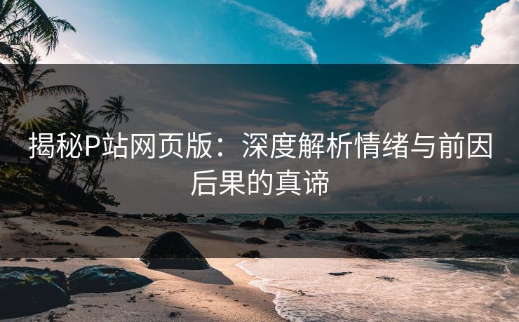揭秘P站网页版:深度解析情绪与前因后果的真谛 揭秘P站网页版:深度解析情绪与前因后果的真谛