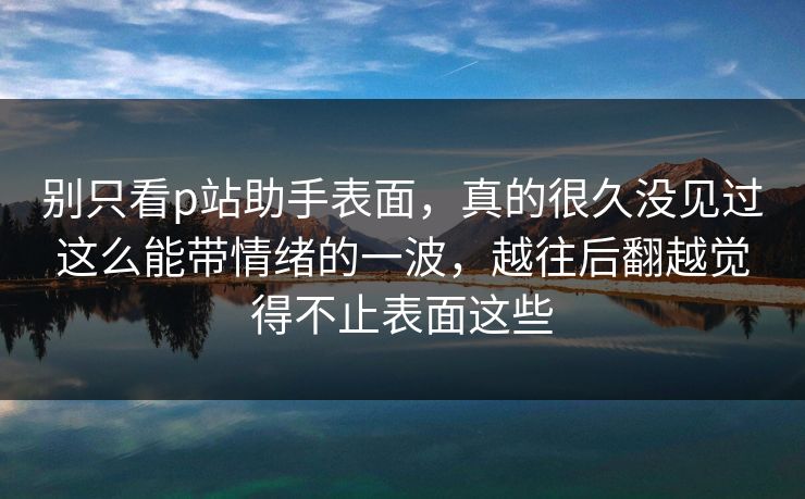 别只看p站助手表面，真的很久没见过这么能带情绪的一波，越往后翻越觉得不止表面这些