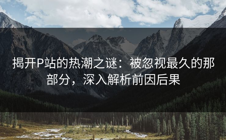 揭开P站的热潮之谜:被忽视最久的那部分,深入解析前因后果 揭开P站的热潮之谜:被忽视最久的那部分,深入解析前因后果