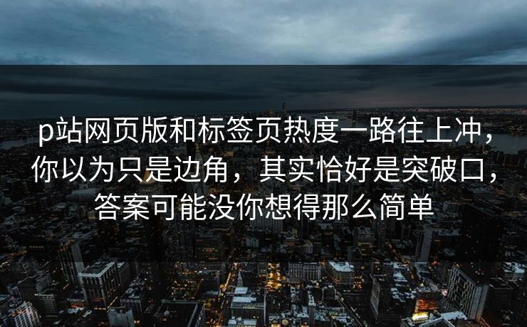 p站网页版和标签页热度一路往上冲,你以为只是边角,其实恰好是突破口,答案可能没你想得那么简单 p站网页版和标签页热度一路往上冲,你以为只是边角,其实恰好是突破口,答案可能没你想得那么简单