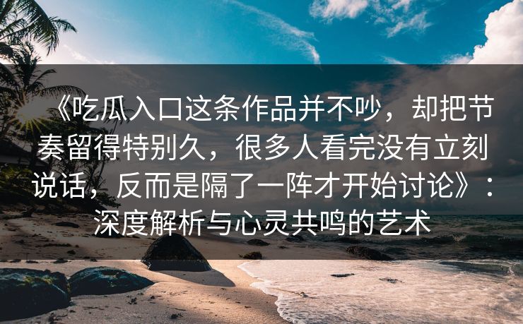 《吃瓜入口这条作品并不吵,却把节奏留得特别久,很多人看完没有立刻说话,反而是隔了一阵才开始讨论》:深度解析与心灵共鸣的艺术 《吃瓜入口这条作品并不吵,却把节奏留得特别久,很多人看完没有立刻说话,反而是隔了一阵才开始讨论》:深度解析与心灵共鸣的艺术